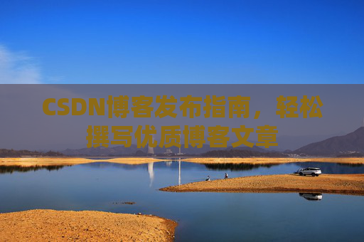 CSDN博客发布指南,轻松撰写优质博客文章 CSDN博客发布指南,轻松撰写优质博客文章